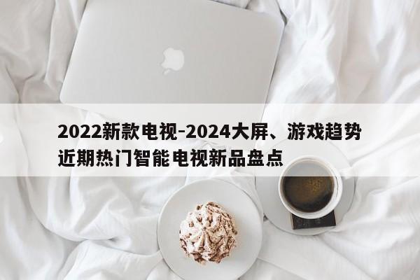 2022新款电视-2024大屏、游戏趋势近期热门智能电视新品盘点