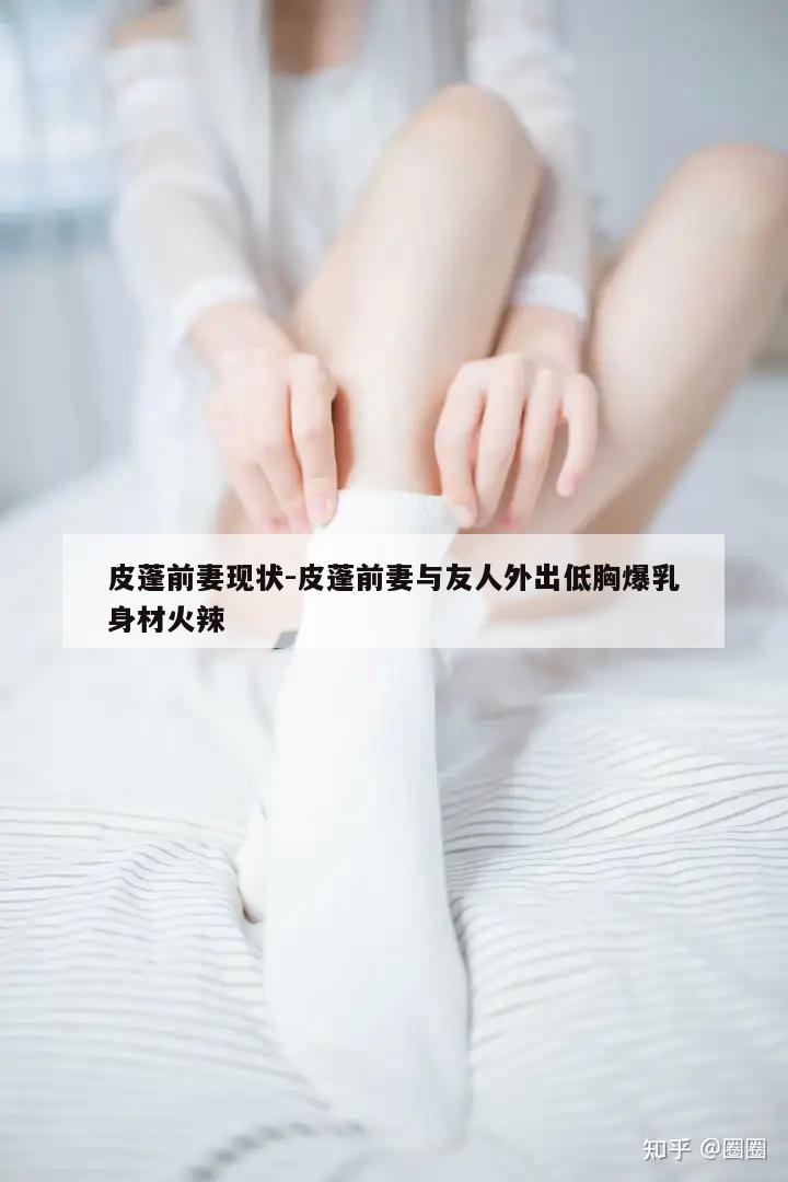 皮蓬前妻现状-皮蓬前妻与友人外出低胸爆乳身材火辣