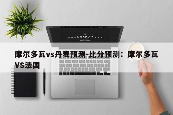 摩尔多瓦vs丹麦预测-比分预测：摩尔多瓦VS法国