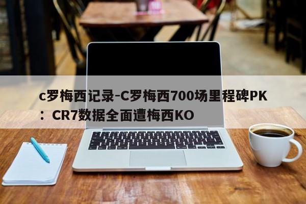 c罗梅西记录-C罗梅西700场里程碑PK：CR7数据全面遭梅西KO