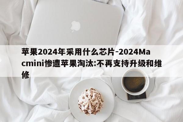 苹果2024年采用什么芯片-2024Macmini惨遭苹果淘汰:不再支持升级和维修