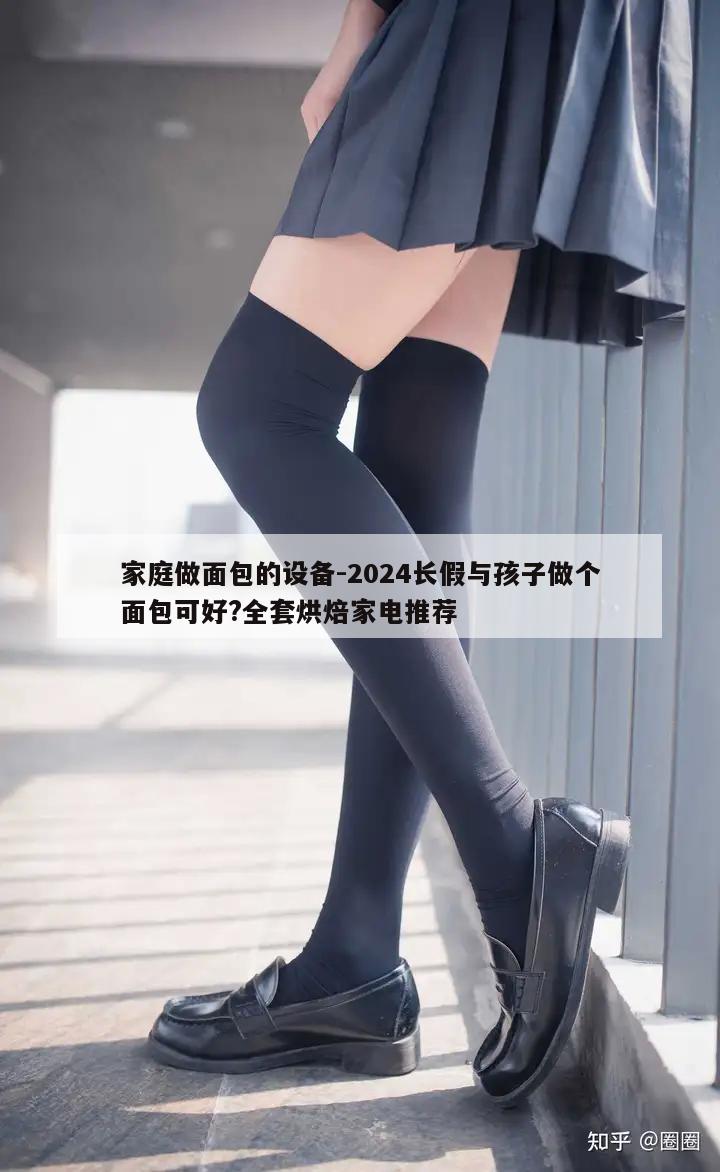 家庭做面包的设备-2024长假与孩子做个面包可好?全套烘焙家电推荐