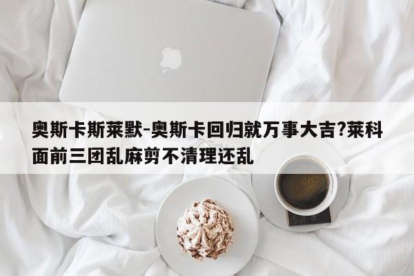 奥斯卡斯莱默-奥斯卡回归就万事大吉?莱科面前三团乱麻剪不清理还乱