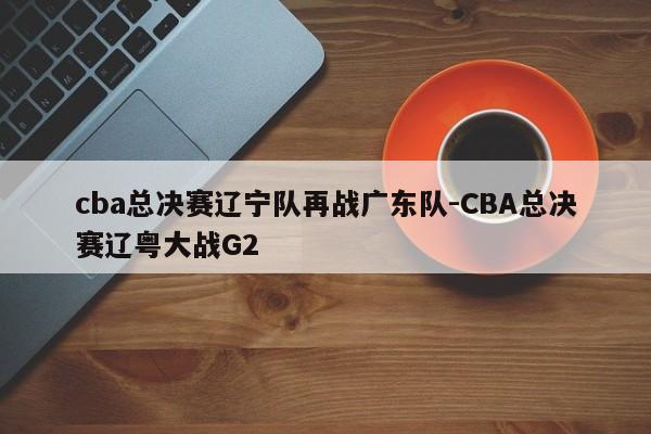 cba总决赛辽宁队再战广东队-CBA总决赛辽粤大战G2