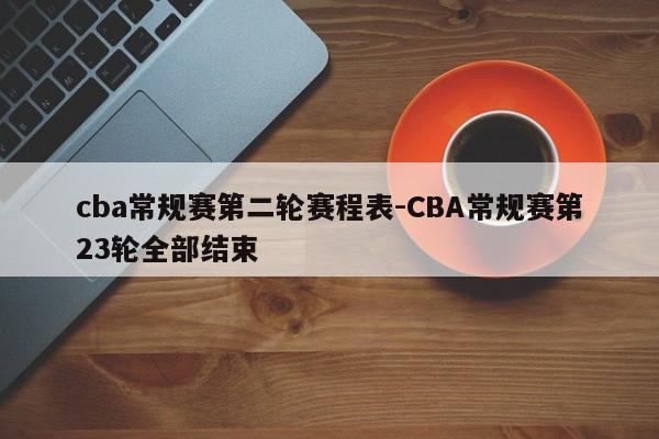 cba常规赛第二轮赛程表-CBA常规赛第23轮全部结束