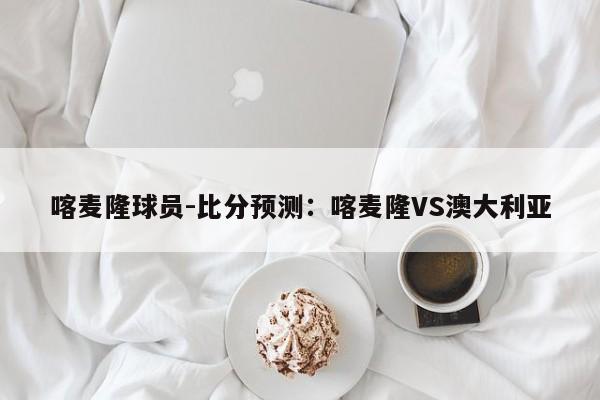 喀麦隆球员-比分预测：喀麦隆VS澳大利亚