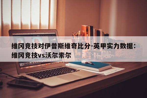 维冈竞技对伊普斯维奇比分-英甲实力数据：维冈竞技vs沃尔索尔