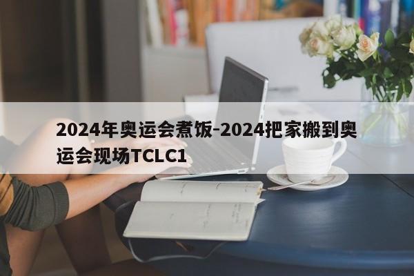 2024年奥运会煮饭-2024把家搬到奥运会现场TCLC1