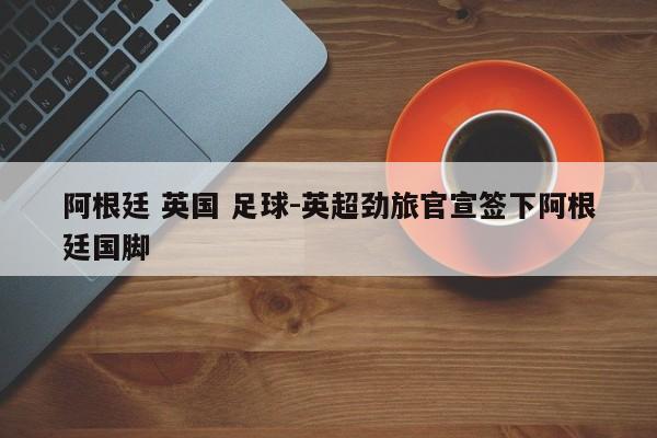 阿根廷 英国 足球-英超劲旅官宣签下阿根廷国脚