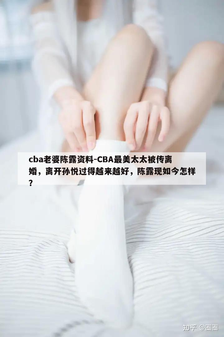 cba老婆陈露资料-CBA最美太太被传离婚，离开孙悦过得越来越好，陈露现如今怎样？