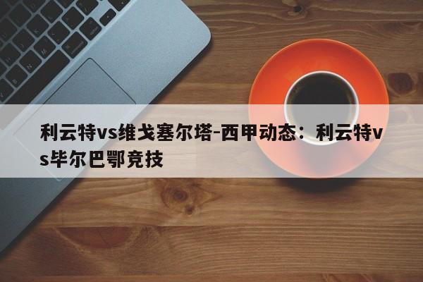 利云特vs维戈塞尔塔-西甲动态：利云特vs毕尔巴鄂竞技