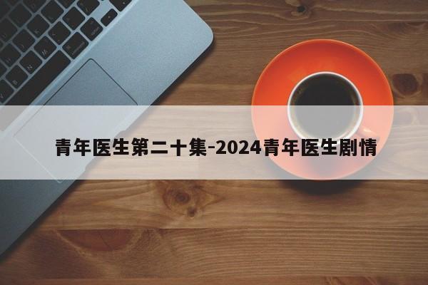 青年医生第二十集-2024青年医生剧情