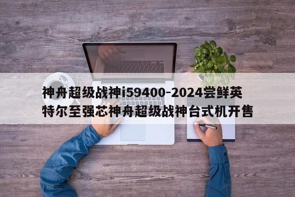 神舟超级战神i59400-2024尝鲜英特尔至强芯神舟超级战神台式机开售