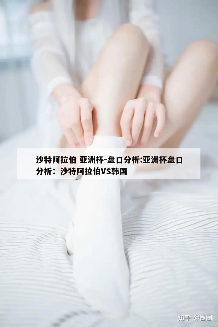 沙特阿拉伯 亚洲杯-盘口分析:亚洲杯盘口分析：沙特阿拉伯VS韩国