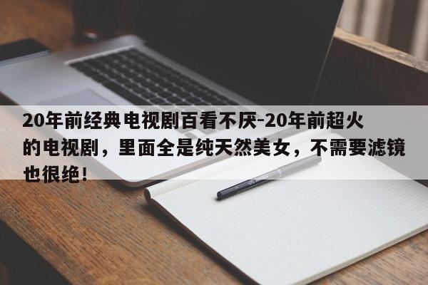 20年前经典电视剧百看不厌-20年前超火的电视剧，里面全是纯天然美女，不需要滤镜也很绝！