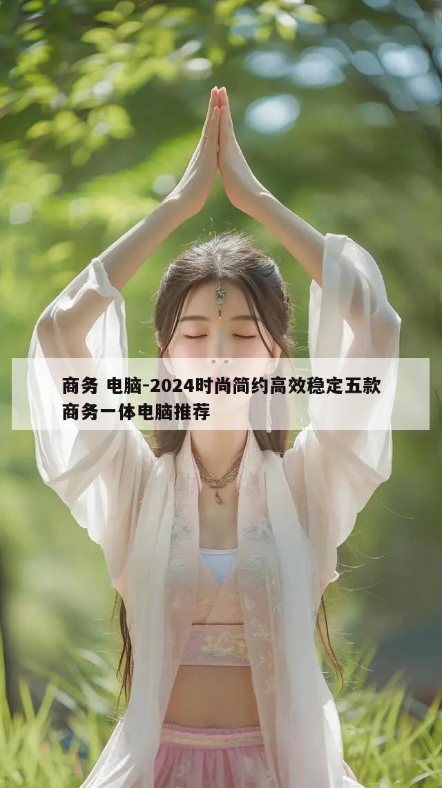 商务 电脑-2024时尚简约高效稳定五款商务一体电脑推荐