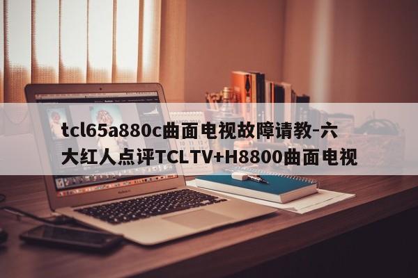 tcl65a880c曲面电视故障请教-六大红人点评TCLTV+H8800曲面电视