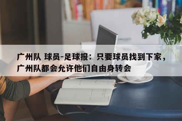 广州队 球员-足球报：只要球员找到下家，广州队都会允许他们自由身转会