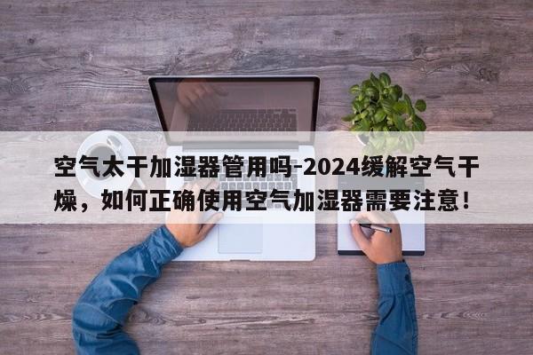 空气太干加湿器管用吗-2024缓解空气干燥，如何正确使用空气加湿器需要注意！