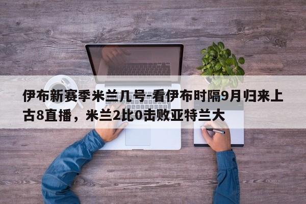 伊布新赛季米兰几号-看伊布时隔9月归来上古8直播，米兰2比0击败亚特兰大