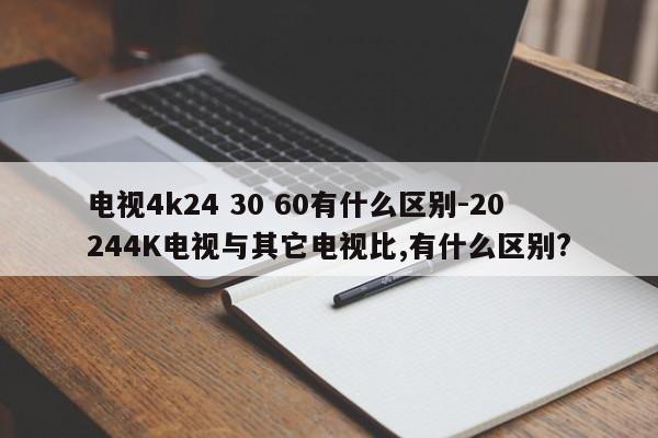 电视4k24 30 60有什么区别-20244K电视与其它电视比,有什么区别?