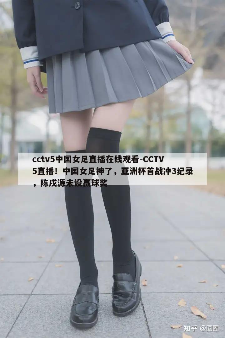 cctv5中国女足直播在线观看-CCTV5直播！中国女足神了，亚洲杯首战冲3纪录，陈戌源未设赢球奖