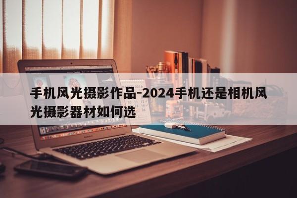 手机风光摄影作品-2024手机还是相机风光摄影器材如何选