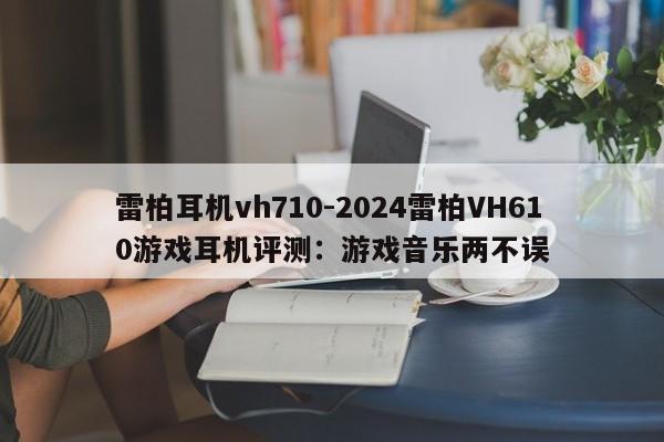 雷柏耳机vh710-2024雷柏VH610游戏耳机评测：游戏音乐两不误