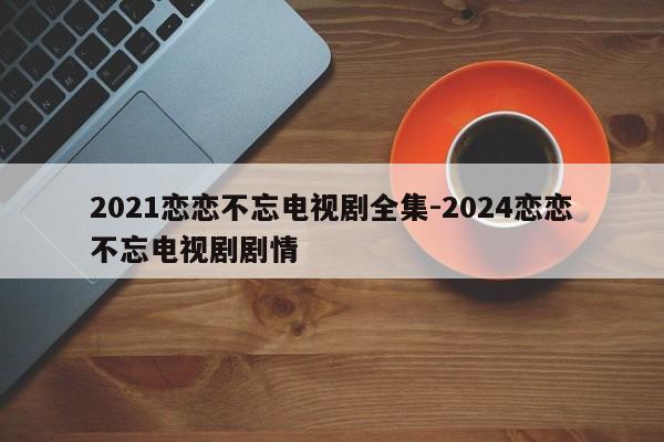 2021恋恋不忘电视剧全集-2024恋恋不忘电视剧剧情