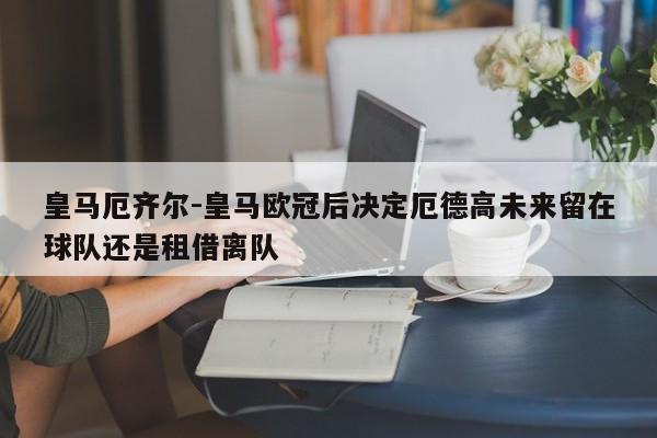 皇马厄齐尔-皇马欧冠后决定厄德高未来留在球队还是租借离队