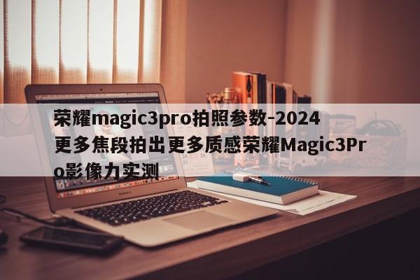 荣耀magic3pro拍照参数-2024更多焦段拍出更多质感荣耀Magic3Pro影像力实测