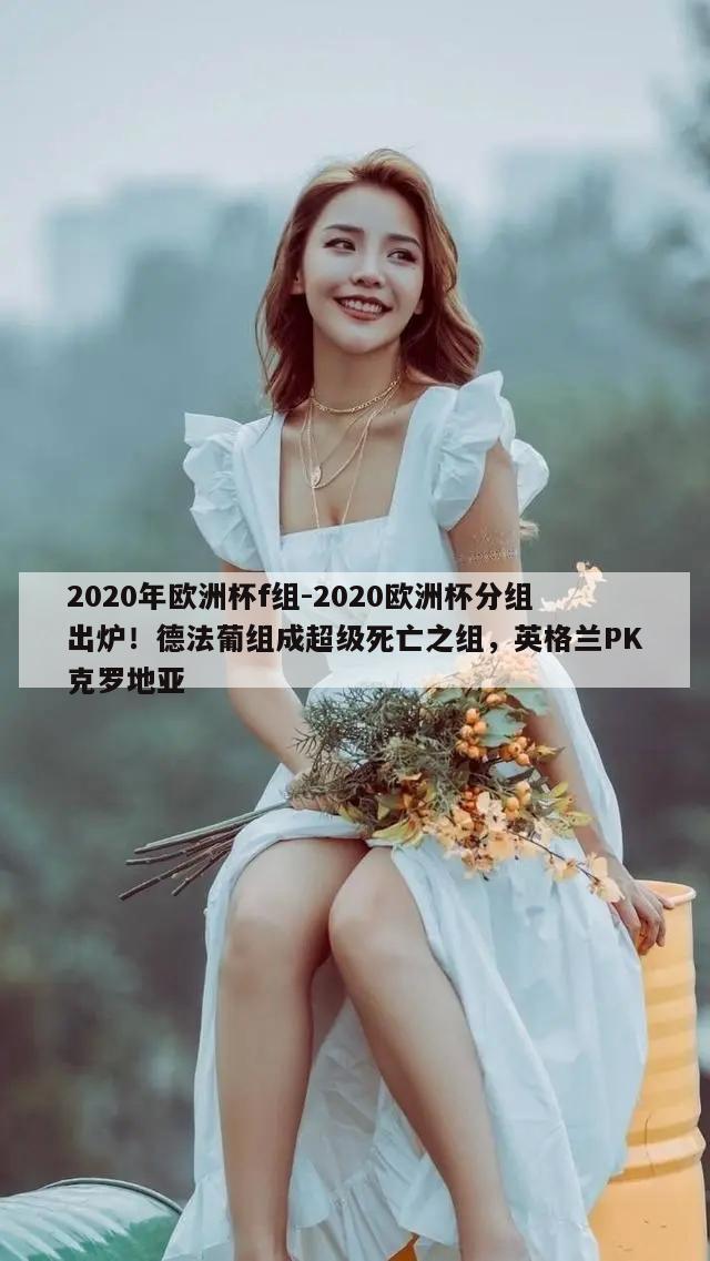 2020年欧洲杯f组-2020欧洲杯分组出炉！德法葡组成超级死亡之组，英格兰PK克罗地亚