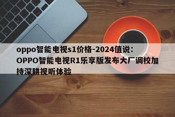 oppo智能电视s1价格-2024值说：OPPO智能电视R1乐享版发布大厂调校加持深耕视听体验