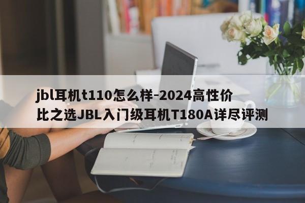 jbl耳机t110怎么样-2024高性价比之选JBL入门级耳机T180A详尽评测