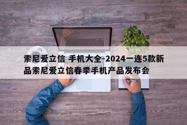 索尼爱立信 手机大全-2024一连5款新品索尼爱立信春季手机产品发布会