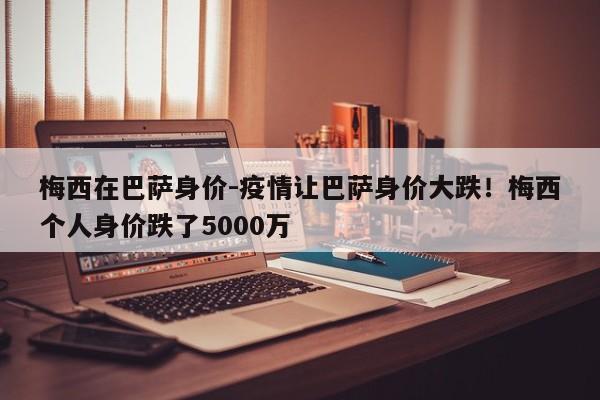 梅西在巴萨身价-疫情让巴萨身价大跌！梅西个人身价跌了5000万