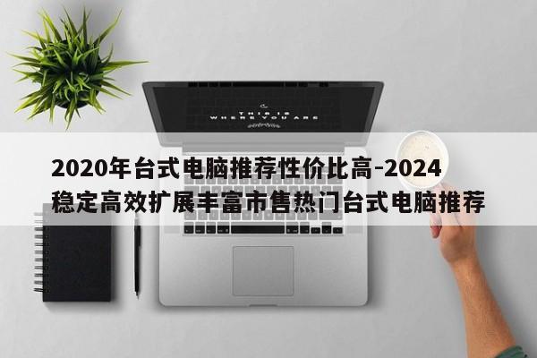 2020年台式电脑推荐性价比高-2024稳定高效扩展丰富市售热门台式电脑推荐