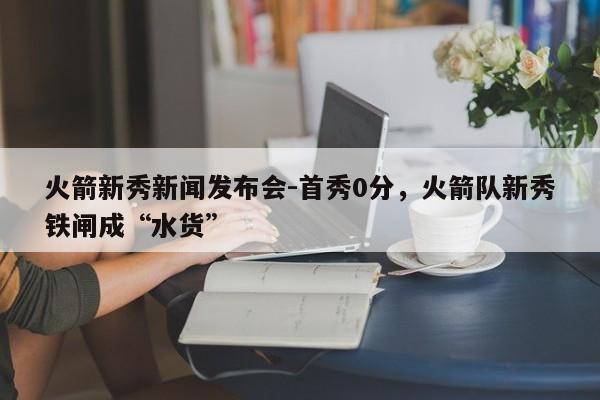 火箭新秀新闻发布会-首秀0分，火箭队新秀铁闸成“水货”