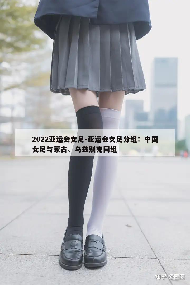 2022亚运会女足-亚运会女足分组：中国女足与蒙古、乌兹别克同组