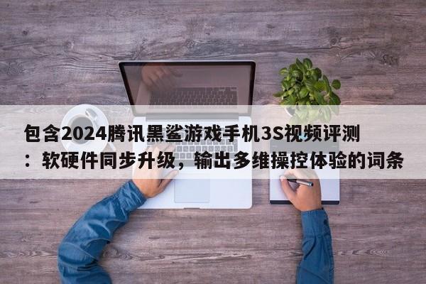 包含2024腾讯黑鲨游戏手机3S视频评测：软硬件同步升级，输出多维操控体验的词条