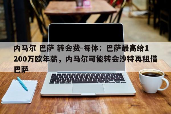 内马尔 巴萨 转会费-每体：巴萨最高给1200万欧年薪，内马尔可能转会沙特再租借巴萨