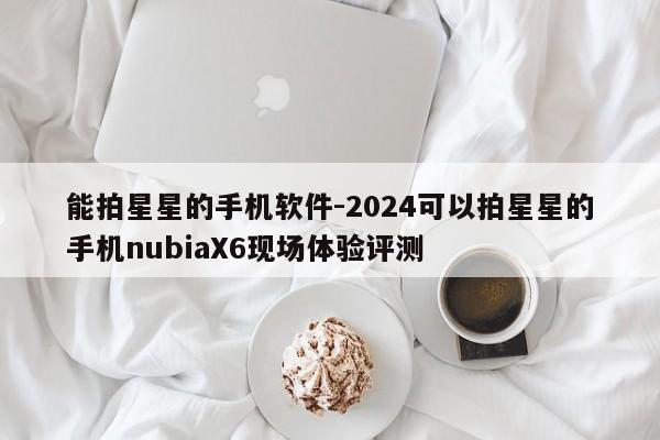 能拍星星的手机软件-2024可以拍星星的手机nubiaX6现场体验评测