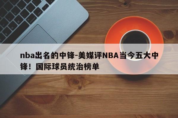 nba出名的中锋-美媒评NBA当今五大中锋！国际球员统治榜单