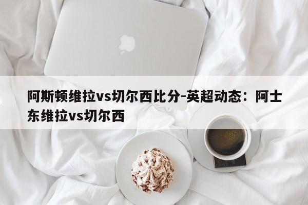 阿斯顿维拉vs切尔西比分-英超动态：阿士东维拉vs切尔西