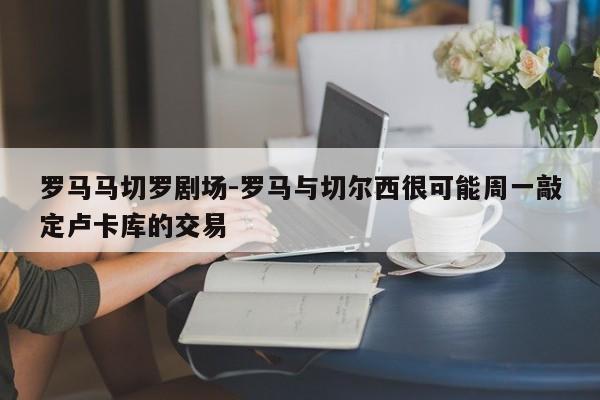 罗马马切罗剧场-罗马与切尔西很可能周一敲定卢卡库的交易