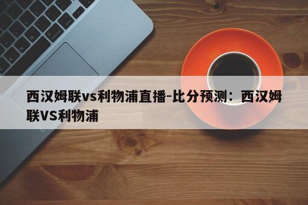 西汉姆联vs利物浦直播-比分预测：西汉姆联VS利物浦