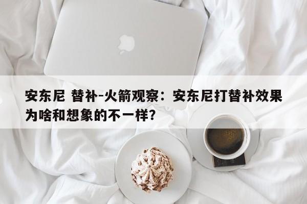 安东尼 替补-火箭观察：安东尼打替补效果为啥和想象的不一样？