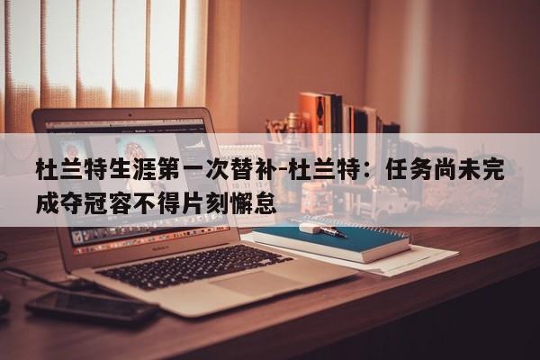 杜兰特生涯第一次替补-杜兰特：任务尚未完成夺冠容不得片刻懈怠