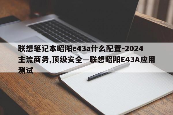 联想笔记本昭阳e43a什么配置-2024主流商务,顶级安全—联想昭阳E43A应用测试