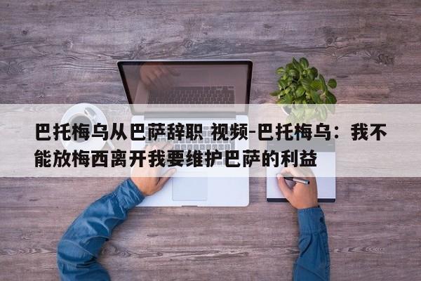 巴托梅乌从巴萨辞职 视频-巴托梅乌：我不能放梅西离开我要维护巴萨的利益